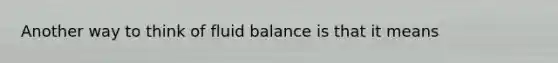 Another way to think of fluid balance is that it means