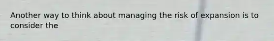 Another way to think about managing the risk of expansion is to consider the