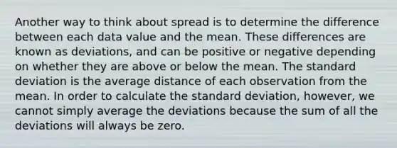 Another way to think about spread is to determine the difference between each data value and the mean. These differences are known as deviations, and can be positive or negative depending on whether they are above or below the mean. The standard deviation is the average distance of each observation from the mean. In order to calculate the standard deviation, however, we cannot simply average the deviations because the sum of all the deviations will always be zero.