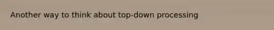 Another way to think about top-down processing