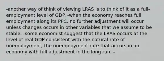 -another way of think of viewing LRAS is to think of it as a full-employment level of GDP. -when the economy reaches full employment along its PPC, no further adjustment will occur unless changes occurs in other variables that we assume to be stable. -some economist suggest that the LRAS occurs at the level of real GDP consistent with the natural rate of unemployment, the unemployment rate that occurs in an economy with full adjustment in the long run. -