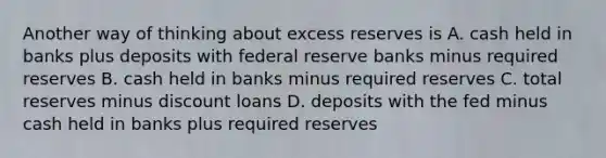 Another way of thinking about excess reserves is A. cash held in banks plus deposits with federal reserve banks minus required reserves B. cash held in banks minus required reserves C. total reserves minus discount loans D. deposits with the fed minus cash held in banks plus required reserves