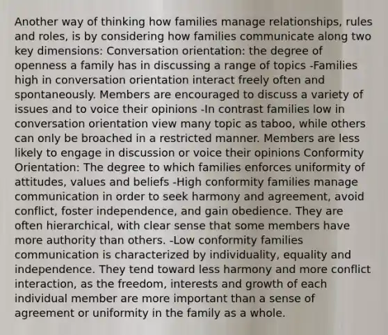 Another way of thinking how families manage relationships, rules and roles, is by considering how families communicate along two key dimensions: Conversation orientation: the degree of openness a family has in discussing a range of topics -Families high in conversation orientation interact freely often and spontaneously. Members are encouraged to discuss a variety of issues and to voice their opinions -In contrast families low in conversation orientation view many topic as taboo, while others can only be broached in a restricted manner. Members are less likely to engage in discussion or voice their opinions Conformity Orientation: The degree to which families enforces uniformity of attitudes, values and beliefs -High conformity families manage communication in order to seek harmony and agreement, avoid conflict, foster independence, and gain obedience. They are often hierarchical, with clear sense that some members have more authority than others. -Low conformity families communication is characterized by individuality, equality and independence. They tend toward less harmony and more conflict interaction, as the freedom, interests and growth of each individual member are more important than a sense of agreement or uniformity in the family as a whole.