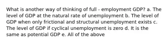 What is another way of thinking of full - employment GDP? a. The level of GDP at the natural rate of unemployment b. The level of GDP when only frictional and structural unemployment exists c. The level of GDP if cyclical unemployment is zero d. It is the same as potential GDP e. All of the above