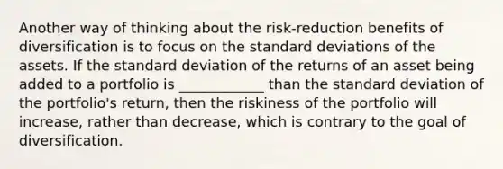 Another way of thinking about the risk-reduction benefits of diversification is to focus on the standard deviations of the assets. If the standard deviation of the returns of an asset being added to a portfolio is ____________ than the standard deviation of the portfolio's return, then the riskiness of the portfolio will increase, rather than decrease, which is contrary to the goal of diversification.