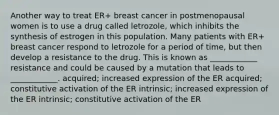 Another way to treat ER+ breast cancer in postmenopausal women is to use a drug called letrozole, which inhibits the synthesis of estrogen in this population. Many patients with ER+ breast cancer respond to letrozole for a period of time, but then develop a resistance to the drug. This is known as ____________ resistance and could be caused by a mutation that leads to ____________. acquired; increased expression of the ER acquired; constitutive activation of the ER intrinsic; increased expression of the ER intrinsic; constitutive activation of the ER