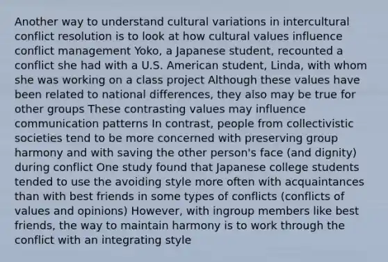 Another way to understand cultural variations in intercultural conflict resolution is to look at how cultural values influence conflict management Yoko, a Japanese student, recounted a conflict she had with a U.S. American student, Linda, with whom she was working on a class project Although these values have been related to national differences, they also may be true for other groups These contrasting values may influence communication patterns In contrast, people from collectivistic societies tend to be more concerned with preserving group harmony and with saving the other person's face (and dignity) during conflict One study found that Japanese college students tended to use the avoiding style more often with acquaintances than with best friends in some types of conflicts (conflicts of values and opinions) However, with ingroup members like best friends, the way to maintain harmony is to work through the conflict with an integrating style