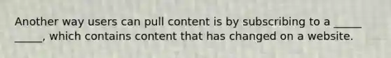 Another way users can pull content is by subscribing to a _____ _____, which contains content that has changed on a website.