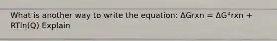 What is another way to write the equation: ΔGrxn = ΔG°rxn + RTln(Q) Explain