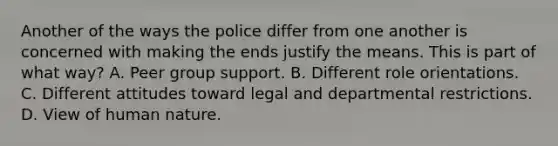 Another of the ways the police differ from one another is concerned with making the ends justify the means. This is part of what way? A. Peer group support. B. Different role orientations. C. Different attitudes toward legal and departmental restrictions. D. View of human nature.