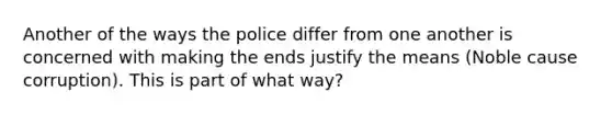 Another of the ways the police differ from one another is concerned with making the ends justify the means (Noble cause corruption). This is part of what way?