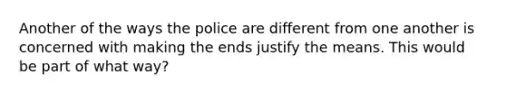 Another of the ways the police are different from one another is concerned with making the ends justify the means. This would be part of what way?