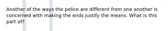 Another of the ways the police are different from one another is concerned with making the ends justify the means. What is this part of?