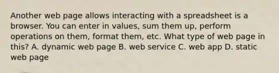 Another web page allows interacting with a spreadsheet is a browser. You can enter in values, sum them up, perform operations on them, format them, etc. What type of web page in this? A. dynamic web page B. web service C. web app D. static web page