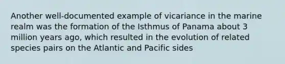 Another well-documented example of vicariance in the marine realm was the formation of the Isthmus of Panama about 3 million years ago, which resulted in the evolution of related species pairs on the Atlantic and Pacific sides