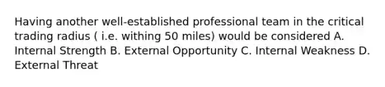 Having another well-established professional team in the critical trading radius ( i.e. withing 50 miles) would be considered A. Internal Strength B. External Opportunity C. Internal Weakness D. External Threat