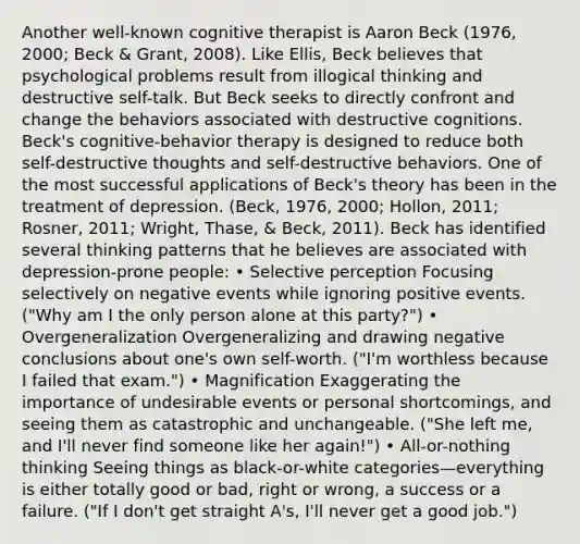 Another well-known cognitive therapist is Aaron Beck (1976, 2000; Beck & Grant, 2008). Like Ellis, Beck believes that psychological problems result from illogical thinking and destructive self-talk. But Beck seeks to directly confront and change the behaviors associated with destructive cognitions. Beck's cognitive-behavior therapy is designed to reduce both self-destructive thoughts and self-destructive behaviors. One of the most successful applications of Beck's theory has been in the treatment of depression. (Beck, 1976, 2000; Hollon, 2011; Rosner, 2011; Wright, Thase, & Beck, 2011). Beck has identified several thinking patterns that he believes are associated with depression-prone people: • Selective perception Focusing selectively on negative events while ignoring positive events. ("Why am I the only person alone at this party?") • Overgeneralization Overgeneralizing and drawing negative conclusions about one's own self-worth. ("I'm worthless because I failed that exam.") • Magnification Exaggerating the importance of undesirable events or personal shortcomings, and seeing them as catastrophic and unchangeable. ("She left me, and I'll never find someone like her again!") • All-or-nothing thinking Seeing things as black-or-white categories—everything is either totally good or bad, right or wrong, a success or a failure. ("If I don't get straight A's, I'll never get a good job.")