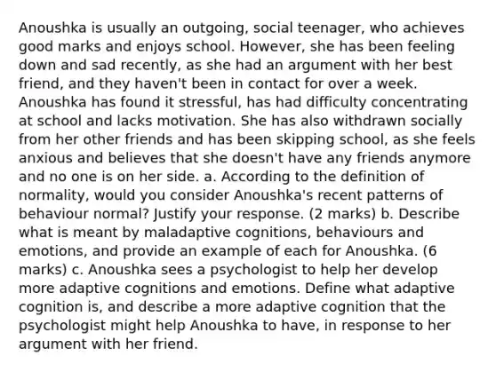 Anoushka is usually an outgoing, social teenager, who achieves good marks and enjoys school. However, she has been feeling down and sad recently, as she had an argument with her best friend, and they haven't been in contact for over a week. Anoushka has found it stressful, has had difficulty concentrating at school and lacks motivation. She has also withdrawn socially from her other friends and has been skipping school, as she feels anxious and believes that she doesn't have any friends anymore and no one is on her side. a. According to the definition of normality, would you consider Anoushka's recent patterns of behaviour normal? Justify your response. (2 marks) b. Describe what is meant by maladaptive cognitions, behaviours and emotions, and provide an example of each for Anoushka. (6 marks) c. Anoushka sees a psychologist to help her develop more adaptive cognitions and emotions. Define what adaptive cognition is, and describe a more adaptive cognition that the psychologist might help Anoushka to have, in response to her argument with her friend.