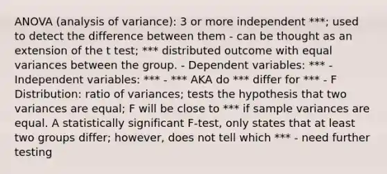 ANOVA (analysis of variance): 3 or more independent ***; used to detect the difference between them - can be thought as an extension of the t test; *** distributed outcome with equal variances between the group. - Dependent variables: *** - Independent variables: *** - *** AKA do *** differ for *** - F Distribution: ratio of variances; tests the hypothesis that two variances are equal; F will be close to *** if sample variances are equal. A statistically significant F-test, only states that at least two groups differ; however, does not tell which *** - need further testing