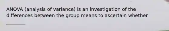 ANOVA (analysis of variance) is an investigation of the differences between the group means to ascertain whether ________.