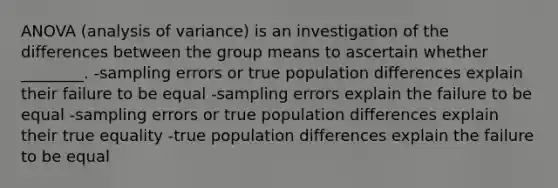 ANOVA (analysis of variance) is an investigation of the differences between the group means to ascertain whether ________. -sampling errors or true population differences explain their failure to be equal -sampling errors explain the failure to be equal -sampling errors or true population differences explain their true equality -true population differences explain the failure to be equal