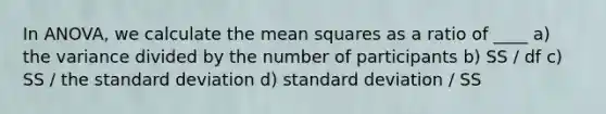 In ANOVA, we calculate the mean squares as a ratio of ____ a) the variance divided by the number of participants b) SS / df c) SS / the <a href='https://www.questionai.com/knowledge/kqGUr1Cldy-standard-deviation' class='anchor-knowledge'>standard deviation</a> d) standard deviation / SS