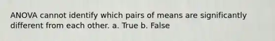 ANOVA cannot identify which pairs of means are significantly different from each other. a. True b. False