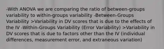 -With ANOVA we are comparing the ratio of between-groups variability to within-groups variability -Between-Groups Variability >Variability in DV scores that is due to the effects of the IV -Within-Groups Variability (Error Variability) >Variability in DV scores that is due to factors other than the IV (individual differences, measurement error, and extraneous variation)