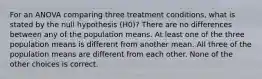 For an ANOVA comparing three treatment conditions, what is stated by the null hypothesis (H0)? There are no differences between any of the population means. At least one of the three population means is different from another mean. All three of the population means are different from each other. None of the other choices is correct.