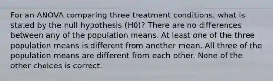 For an ANOVA comparing three treatment conditions, what is stated by the null hypothesis (H0)? There are no differences between any of the population means. At least one of the three population means is different from another mean. All three of the population means are different from each other. None of the other choices is correct.