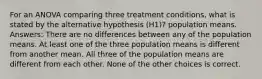 For an ANOVA comparing three treatment conditions, what is stated by the alternative hypothesis (H1)? population means. Answers: There are no differences between any of the population means. At least one of the three population means is different from another mean. All three of the population means are different from each other. None of the other choices is correct.