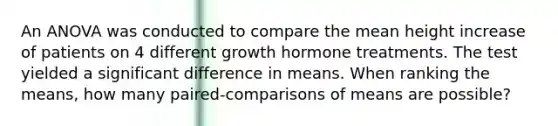 An ANOVA was conducted to compare the mean height increase of patients on 4 different growth hormone treatments. The test yielded a significant difference in means. When ranking the means, how many paired-comparisons of means are possible?