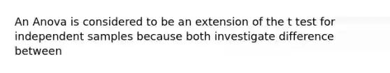 An Anova is considered to be an extension of the t test for independent samples because both investigate difference between