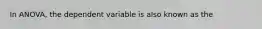 In ANOVA, the dependent variable is also known as the​