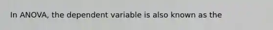 In ANOVA, the dependent variable is also known as the​