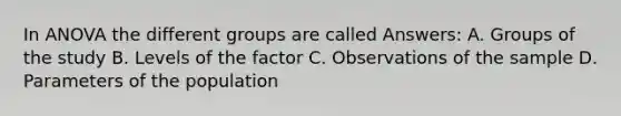 In ANOVA the different groups are called Answers: A. Groups of the study B. Levels of the factor C. Observations of the sample D. Parameters of the population