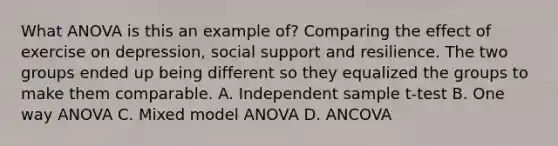 What ANOVA is this an example of? Comparing the effect of exercise on depression, social support and resilience. The two groups ended up being different so they equalized the groups to make them comparable. A. Independent sample t-test B. One way ANOVA C. Mixed model ANOVA D. ANCOVA