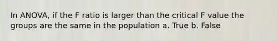 In ANOVA, if the F ratio is larger than the critical F value the groups are the same in the population a. True b. False