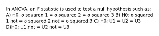 In ANOVA, an F statistic is used to test a null hypothesis such as: A) H0: o squared 1 = o squared 2 = o squared 3 B) H0: o squared 1 not = o squared 2 not = o squared 3 C) H0: U1 = U2 = U3 D)H0: U1 not = U2 not = U3