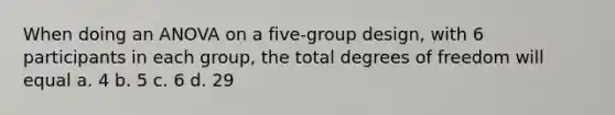 When doing an ANOVA on a five-group design, with 6 participants in each group, the total degrees of freedom will equal a. 4 b. 5 c. 6 d. 29