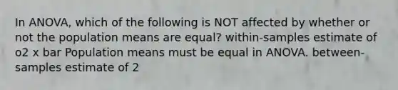 In ANOVA, which of the following is NOT affected by whether or not the population means are equal? within-samples estimate of o2 x bar Population means must be equal in ANOVA. between-samples estimate of 2