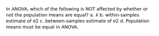 In ANOVA, which of the following is NOT affected by whether or not the population means are equal? a. x̄ b. within-samples estimate of σ2 c. between-samples estimate of σ2 d. Population means must be equal in ANOVA.