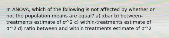 In ANOVA, which of the following is not affected by whether or not the population means are equal? a) xbar b) between-treatments estimate of σ^2 c) within-treatments estimate of σ^2 d) ratio between and within treatments estimate of σ^2