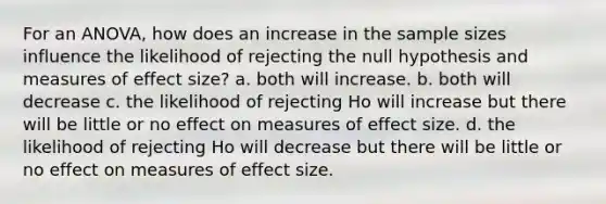 For an ANOVA, how does an increase in the sample sizes influence the likelihood of rejecting the null hypothesis and measures of effect size? a. both will increase. b. both will decrease c. the likelihood of rejecting Ho will increase but there will be little or no effect on measures of effect size. d. the likelihood of rejecting Ho will decrease but there will be little or no effect on measures of effect size.