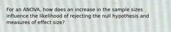 For an ANOVA, how does an increase in the sample sizes influence the likelihood of rejecting the null hypothesis and measures of effect size?