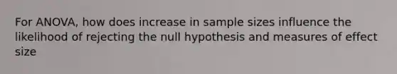 For ANOVA, how does increase in sample sizes influence the likelihood of rejecting the null hypothesis and measures of effect size