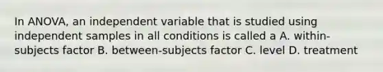 In ANOVA, an independent variable that is studied using independent samples in all conditions is called a A. within-subjects factor B. between-subjects factor C. level D. treatment