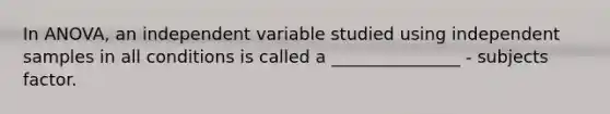 In ANOVA, an independent variable studied using independent samples in all conditions is called a _______________ - subjects factor.