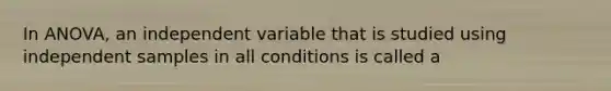 In ANOVA, an independent variable that is studied using independent samples in all conditions is called a