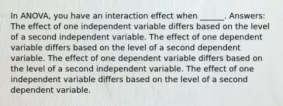 In ANOVA, you have an interaction effect when ______. Answers: The effect of one independent variable differs based on the level of a second independent variable. The effect of one dependent variable differs based on the level of a second dependent variable. The effect of one dependent variable differs based on the level of a second independent variable. The effect of one independent variable differs based on the level of a second dependent variable.